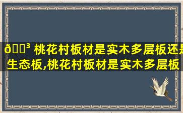 🌳 桃花村板材是实木多层板还是生态板,桃花村板材是实木多层板还是生态板材